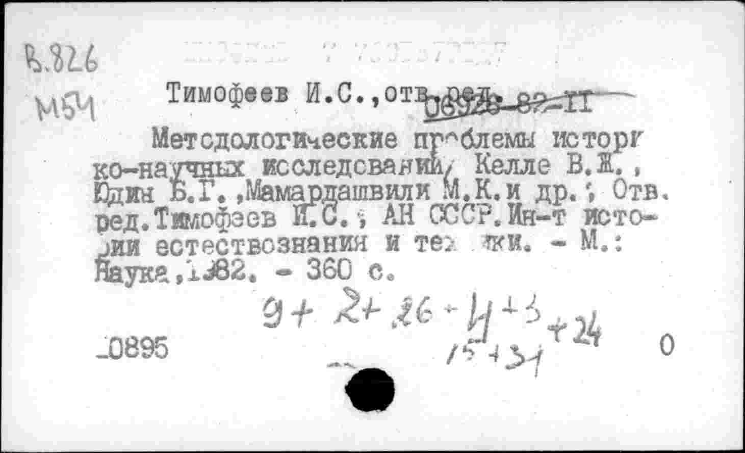 ﻿■■ ' - ' : 7 -7
Тимофеев И.С. »—-
Методологические проблемы исторг ко-научных исследовании/ Келле В. Ж. , Шин Б. Г. »Мамардашвили М.К.и др«; Отв. ред.Тимофеев ИГс. АН СССР. Ин-т истории естествознания и те? тки« - М.: Наука ,1^82. - 360 с„
.0895	_	/■'О'/ ’	0